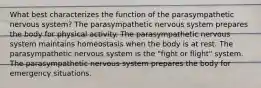 What best characterizes the function of the parasympathetic nervous system? The parasympathetic nervous system prepares the body for physical activity. The parasympathetic nervous system maintains homeostasis when the body is at rest. The parasympathetic nervous system is the "fight or flight" system. The parasympathetic nervous system prepares the body for emergency situations.