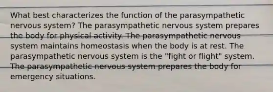 What best characterizes the function of the parasympathetic <a href='https://www.questionai.com/knowledge/kThdVqrsqy-nervous-system' class='anchor-knowledge'>nervous system</a>? The parasympathetic nervous system prepares the body for physical activity. The parasympathetic nervous system maintains homeostasis when the body is at rest. The parasympathetic nervous system is the "fight or flight" system. The parasympathetic nervous system prepares the body for emergency situations.