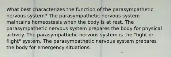 What best characterizes the function of the parasympathetic <a href='https://www.questionai.com/knowledge/kThdVqrsqy-nervous-system' class='anchor-knowledge'>nervous system</a>? The parasympathetic nervous system maintains homeostasis when the body is at rest. The parasympathetic nervous system prepares the body for physical activity. The parasympathetic nervous system is the "fight or flight" system. The parasympathetic nervous system prepares the body for emergency situations.