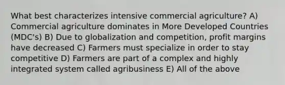 What best characterizes intensive commercial agriculture? A) Commercial agriculture dominates in More Developed Countries (MDC's) B) Due to globalization and competition, profit margins have decreased C) Farmers must specialize in order to stay competitive D) Farmers are part of a complex and highly integrated system called agribusiness E) All of the above