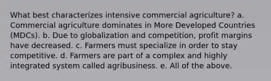 What best characterizes intensive commercial agriculture? a. Commercial agriculture dominates in More Developed Countries (MDCs). b. Due to globalization and competition, profit margins have decreased. c. Farmers must specialize in order to stay competitive. d. Farmers are part of a complex and highly integrated system called agribusiness. e. All of the above.