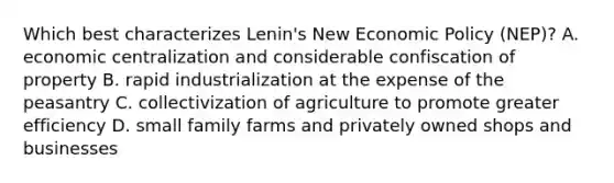 Which best characterizes Lenin's New <a href='https://www.questionai.com/knowledge/kWbX8L76Bu-economic-policy' class='anchor-knowledge'>economic policy</a> (NEP)? A. economic centralization and considerable confiscation of property B. rapid industrialization at the expense of the peasantry C. collectivization of agriculture to promote greater efficiency D. small family farms and privately owned shops and businesses