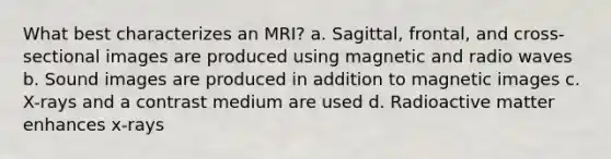 What best characterizes an MRI? a. Sagittal, frontal, and cross-sectional images are produced using magnetic and radio waves b. Sound images are produced in addition to magnetic images c. X-rays and a contrast medium are used d. Radioactive matter enhances x-rays