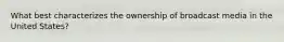 What best characterizes the ownership of broadcast media in the United States?