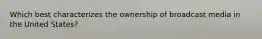 Which best characterizes the ownership of broadcast media in the United States?