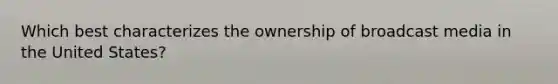 Which best characterizes the ownership of broadcast media in the United States?