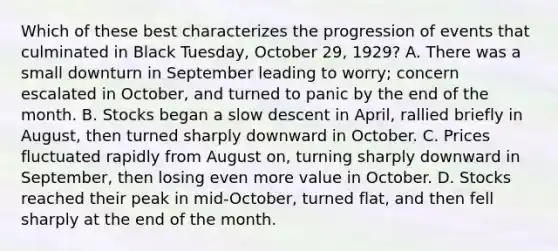 Which of these best characterizes the progression of events that culminated in Black Tuesday, October 29, 1929? A. There was a small downturn in September leading to worry; concern escalated in October, and turned to panic by the end of the month. B. Stocks began a slow descent in April, rallied briefly in August, then turned sharply downward in October. C. Prices fluctuated rapidly from August on, turning sharply downward in September, then losing even more value in October. D. Stocks reached their peak in mid-October, turned flat, and then fell sharply at the end of the month.