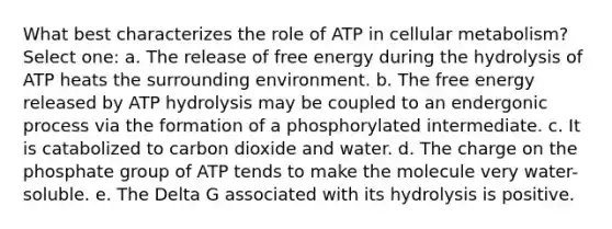 What best characterizes the role of ATP in cellular metabolism? Select one: a. The release of free energy during the hydrolysis of ATP heats the surrounding environment. b. The free energy released by ATP hydrolysis may be coupled to an endergonic process via the formation of a phosphorylated intermediate. c. It is catabolized to carbon dioxide and water. d. The charge on the phosphate group of ATP tends to make the molecule very water-soluble. e. The Delta G associated with its hydrolysis is positive.