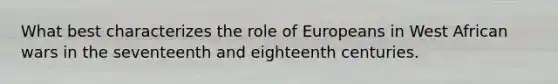 What best characterizes the role of Europeans in West African wars in the seventeenth and eighteenth centuries.