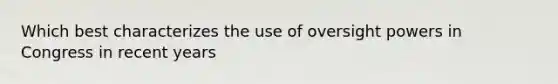 Which best characterizes the use of oversight powers in Congress in recent years