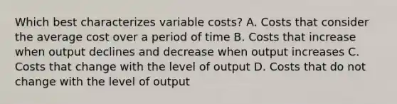 Which best characterizes variable costs? A. Costs that consider the average cost over a period of time B. Costs that increase when output declines and decrease when output increases C. Costs that change with the level of output D. Costs that do not change with the level of output