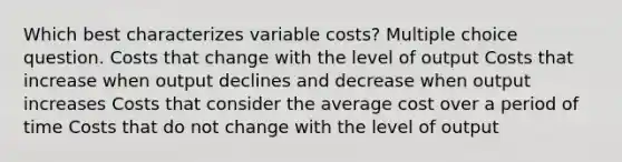 Which best characterizes variable costs? Multiple choice question. Costs that change with the level of output Costs that increase when output declines and decrease when output increases Costs that consider the average cost over a period of time Costs that do not change with the level of output