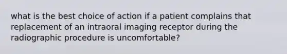 what is the best choice of action if a patient complains that replacement of an intraoral imaging receptor during the radiographic procedure is uncomfortable?