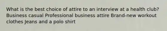 What is the best choice of attire to an interview at a health club? Business casual Professional business attire Brand-new workout clothes Jeans and a polo shirt