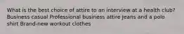 What is the best choice of attire to an interview at a health club? Business casual Professional business attire Jeans and a polo shirt Brand-new workout clothes