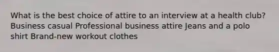 What is the best choice of attire to an interview at a health club? Business casual Professional business attire Jeans and a polo shirt Brand-new workout clothes