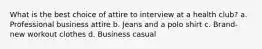 What is the best choice of attire to interview at a health club? a. Professional business attire b. Jeans and a polo shirt c. Brand-new workout clothes d. Business casual