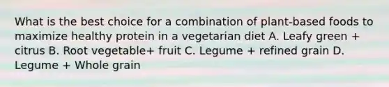 What is the best choice for a combination of plant-based foods to maximize healthy protein in a vegetarian diet A. Leafy green + citrus B. Root vegetable+ fruit C. Legume + refined grain D. Legume + Whole grain