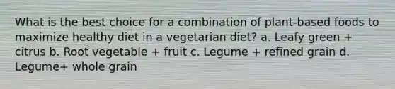 What is the best choice for a combination of plant-based foods to maximize healthy diet in a vegetarian diet? a. Leafy green + citrus b. Root vegetable + fruit c. Legume + refined grain d. Legume+ whole grain