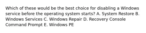 Which of these would be the best choice for disabling a Windows service before the operating system starts? A. System Restore B. Windows Services C. Windows Repair D. Recovery Console Command Prompt E. Windows PE