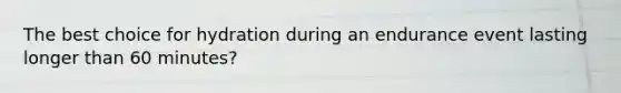 The best choice for hydration during an endurance event lasting longer than 60 minutes?