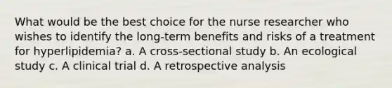 What would be the best choice for the nurse researcher who wishes to identify the long-term benefits and risks of a treatment for hyperlipidemia? a. A cross-sectional study b. An ecological study c. A clinical trial d. A retrospective analysis