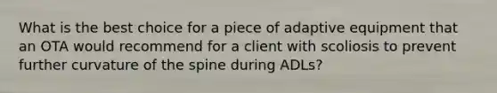 What is the best choice for a piece of adaptive equipment that an OTA would recommend for a client with scoliosis to prevent further curvature of the spine during ADLs?