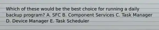 Which of these would be the best choice for running a daily backup program? A. SFC B. Component Services C. Task Manager D. Device Manager E. Task Scheduler