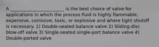 A ________________________ is the best choice of valve for applications in which the process fluid is highly flammable, expensive, corrosive, toxic, or explosive and where tight shutoff is necessary. 1) Double-seated balance valve 2) Sliding-disc blow-off valve 3) Single-seated single-port balance valve 4) Double-ported valve