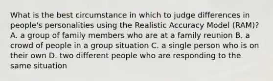 What is the best circumstance in which to judge differences in people's personalities using the Realistic Accuracy Model (RAM)? A. a group of family members who are at a family reunion B. a crowd of people in a group situation C. a single person who is on their own D. two different people who are responding to the same situation