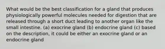 What would be the best classification for a gland that produces physiologically powerful molecules needed for digestion that are released through a short duct leading to another organ like the small intestine. (a) exocrine gland (b) endocrine gland (c) based on the description, it could be either an exocrine gland or an endocrine gland