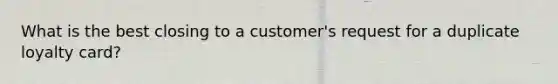 What is the best closing to a customer's request for a duplicate loyalty card?