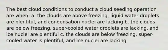 The best cloud conditions to conduct a cloud seeding operation are when: a. the clouds are above freezing, liquid water droplets are plentiful, and condensation nuclei are lacking b. the clouds are below freezing, super-cooled water droplets are lacking, and ice nuclei are plentiful c. the clouds are below freezing, super-cooled water is plentiful, and ice nuclei are lacking