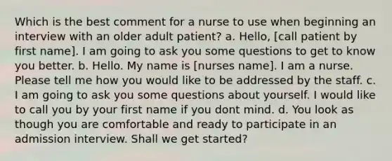 Which is the best comment for a nurse to use when beginning an interview with an older adult patient? a. Hello, [call patient by first name]. I am going to ask you some questions to get to know you better. b. Hello. My name is [nurses name]. I am a nurse. Please tell me how you would like to be addressed by the staff. c. I am going to ask you some questions about yourself. I would like to call you by your first name if you dont mind. d. You look as though you are comfortable and ready to participate in an admission interview. Shall we get started?