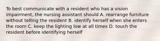 To best communicate with a resident who has a vision impairment, the nursing assistant should A. rearrange furniture without telling the resident B. identify herself when she enters the room C. keep the lighting low at all times D. touch the resident before identifying herself