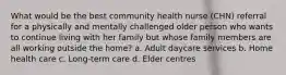 What would be the best community health nurse (CHN) referral for a physically and mentally challenged older person who wants to continue living with her family but whose family members are all working outside the home? a. Adult daycare services b. Home health care c. Long-term care d. Elder centres