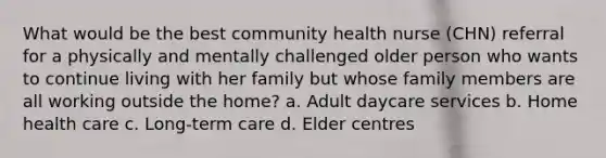 What would be the best community health nurse (CHN) referral for a physically and mentally challenged older person who wants to continue living with her family but whose family members are all working outside the home? a. Adult daycare services b. Home health care c. Long-term care d. Elder centres