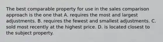 The best comparable property for use in the sales comparison approach is the one that A. requires the most and largest adjustments. B. requires the fewest and smallest adjustments. C. sold most recently at the highest price. D. is located closest to the subject property.