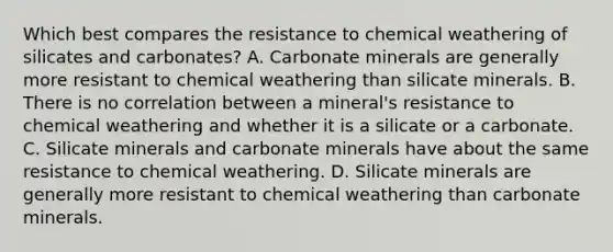 Which best compares the resistance to chemical weathering of silicates and carbonates? A. Carbonate minerals are generally more resistant to chemical weathering than silicate minerals. B. There is no correlation between a mineral's resistance to chemical weathering and whether it is a silicate or a carbonate. C. Silicate minerals and carbonate minerals have about the same resistance to chemical weathering. D. Silicate minerals are generally more resistant to chemical weathering than carbonate minerals.