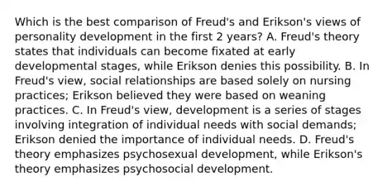 Which is the best comparison of Freud's and Erikson's views of personality development in the first 2 years? A. Freud's theory states that individuals can become fixated at early developmental stages, while Erikson denies this possibility. B. In Freud's view, social relationships are based solely on nursing practices; Erikson believed they were based on weaning practices. C. In Freud's view, development is a series of stages involving integration of individual needs with social demands; Erikson denied the importance of individual needs. D. Freud's theory emphasizes psychosexual development, while Erikson's theory emphasizes psychosocial development.