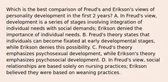 Which is the best comparison of Freud's and Erikson's views of personality development in the first 2 years? A. In Freud's view, development is a series of stages involving integration of individual needs with social demands; Erikson denied the importance of individual needs. B. Freud's theory states that individuals can become fixated at early developmental stages, while Erikson denies this possibility. C. Freud's theory emphasizes psychosexual development, while Erikson's theory emphasizes psychosocial development. D. In Freud's view, social relationships are based solely on nursing practices; Erikson believed they were based on weaning practices.