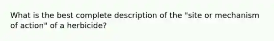 What is the best complete description of the "site or mechanism of action" of a herbicide?