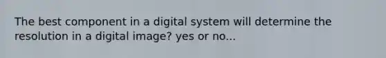 The best component in a digital system will determine the resolution in a digital image? yes or no...