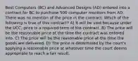 Best Computers (BC) and Advanced Designs (AD) entered into a contract for BC to purchase 500 computer monitors from AD. There was no mention of the price in the contract. Which of the following is true of this contract? A) It will be void because under the UCC, price is a required term of the contract. B) The price will be the reasonable price at the time the contract was entered into. C) The price will be the reasonable price at the time the goods are delivered. D) The price is determined by the court's applying a reasonable price at whatever time the court deems appropriate to reach a fair result.