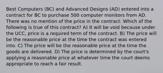 Best Computers (BC) and Advanced Designs (AD) entered into a contract for BC to purchase 500 computer monitors from AD. There was no mention of the price in the contract. Which of the following is true of this contract? A) It will be void because under the UCC, price is a required term of the contract. B) The price will be the reasonable price at the time the contract was entered into. C) The price will be the reasonable price at the time the goods are delivered. D) The price is determined by the court's applying a reasonable price at whatever time the court deems appropriate to reach a fair result.