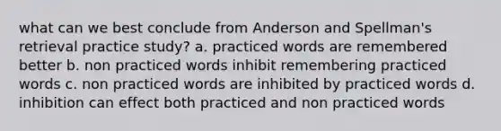 what can we best conclude from Anderson and Spellman's retrieval practice study? a. practiced words are remembered better b. non practiced words inhibit remembering practiced words c. non practiced words are inhibited by practiced words d. inhibition can effect both practiced and non practiced words