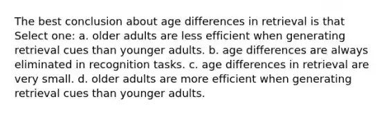 The best conclusion about age differences in retrieval is that Select one: a. older adults are less efficient when generating retrieval cues than younger adults. b. age differences are always eliminated in recognition tasks. c. age differences in retrieval are very small. d. older adults are more efficient when generating retrieval cues than younger adults.