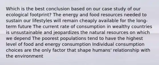 Which is the best conclusion based on our case study of our ecological footprint? The energy and food resources needed to sustain our lifestyles will remain cheaply available for the long-term future The current rate of consumption in wealthy countries is unsustainable and jeopardizes the natural resources on which we depend The poorest populations tend to have the highest level of food and energy consumption Individual consumption choices are the only factor that shape humans' relationship with the environment