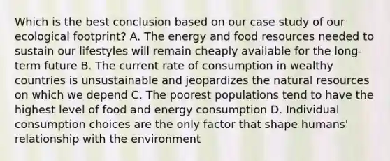 Which is the best conclusion based on our case study of our ecological footprint? A. The energy and food resources needed to sustain our lifestyles will remain cheaply available for the long-term future B. The current rate of consumption in wealthy countries is unsustainable and jeopardizes the natural resources on which we depend C. The poorest populations tend to have the highest level of food and energy consumption D. Individual consumption choices are the only factor that shape humans' relationship with the environment