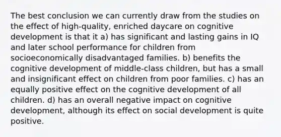 The best conclusion we can currently draw from the studies on the effect of high-quality, enriched daycare on cognitive development is that it a) has significant and lasting gains in IQ and later school performance for children from socioeconomically disadvantaged families. b) benefits the cognitive development of middle-class children, but has a small and insignificant effect on children from poor families. c) has an equally positive effect on the cognitive development of all children. d) has an overall negative impact on cognitive development, although its effect on social development is quite positive.